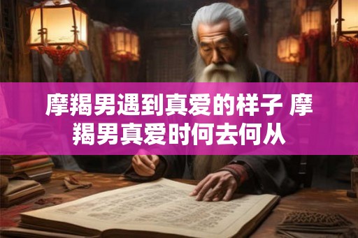 摩羯男遇到真爱的样子 摩羯男真爱时何去何从