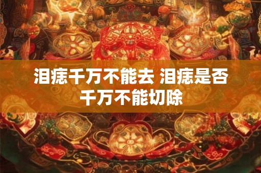 泪痣千万不能去 泪痣是否千万不能切除