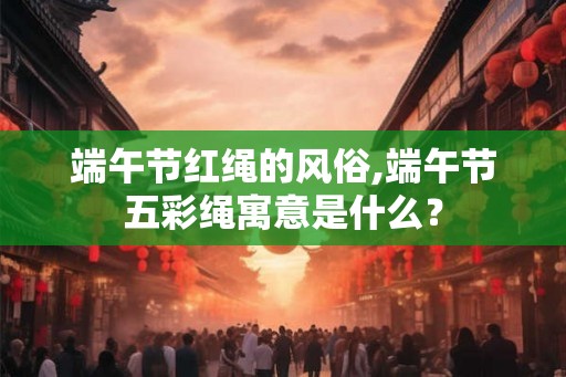 端午节红绳的风俗,端午节五彩绳寓意是什么？