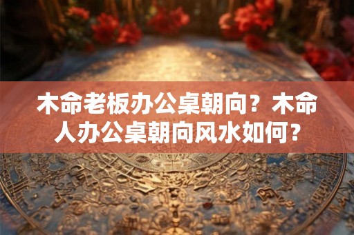 木命老板办公桌朝向？木命人办公桌朝向风水如何？