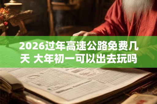 2026过年高速公路免费几天 大年初一可以出去玩吗
