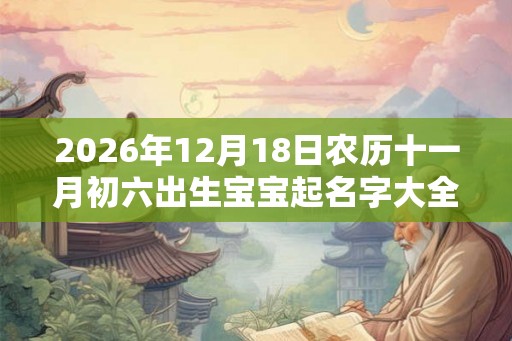 2026年12月18日农历十一月初六出生宝宝起名字大全