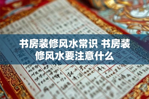 书房装修风水常识 书房装修风水要注意什么