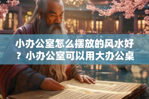 小办公室怎么摆放的风水好？小办公室可以用大办公桌吗？