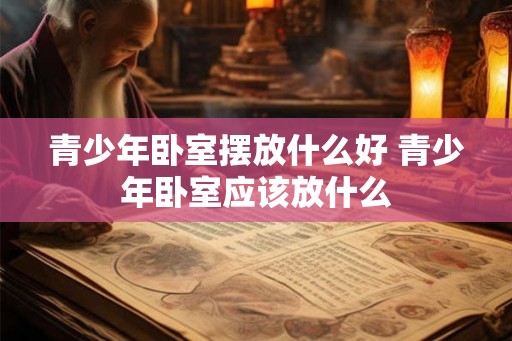 青少年卧室摆放什么好 青少年卧室应该放什么