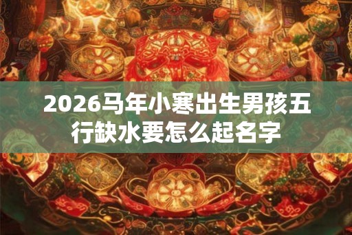 2026马年小寒出生男孩五行缺水要怎么起名字