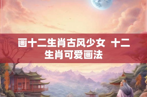 画十二生肖古风少女  十二生肖可爱画法