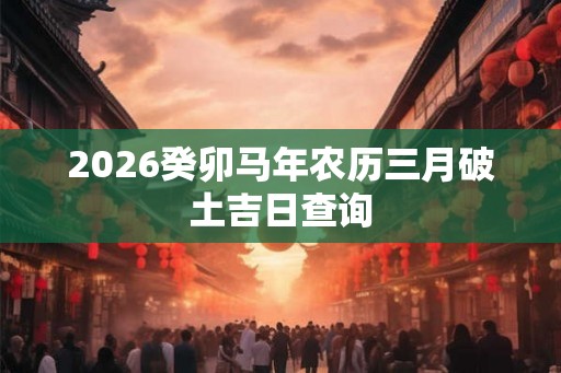 2026癸卯马年农历三月破土吉日查询