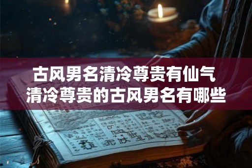 古风男名清冷尊贵有仙气 清冷尊贵的古风男名有哪些仙气十足
