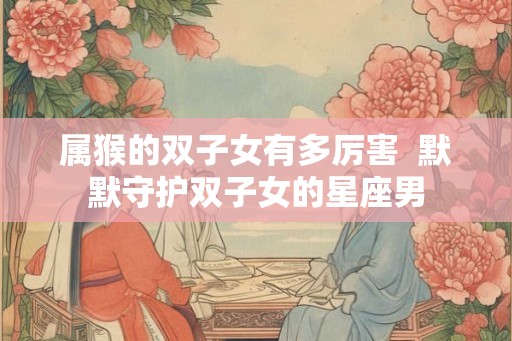 属猴的双子女有多厉害  默默守护双子女的星座男