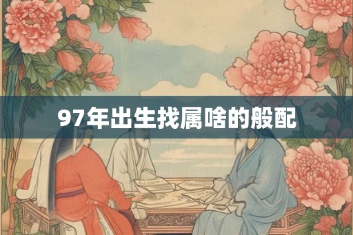 97年出生找属啥的般配 97年出生找属啥的般配