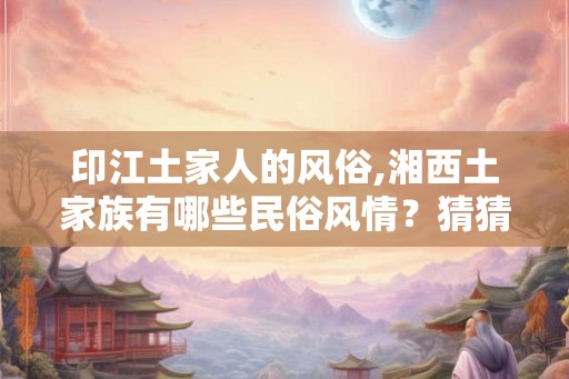印江土家人的风俗,湘西土家族有哪些民俗风情？猜猜
