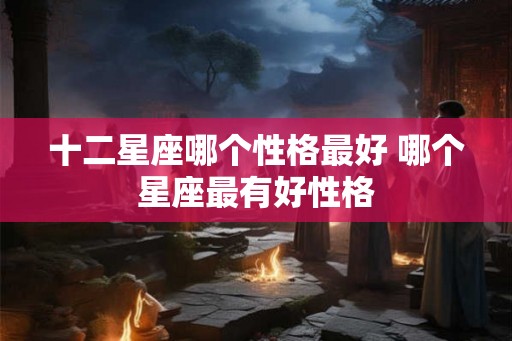 十二星座哪个性格最好 哪个星座最有好性格