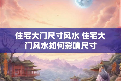 住宅大门尺寸风水 住宅大门风水如何影响尺寸
