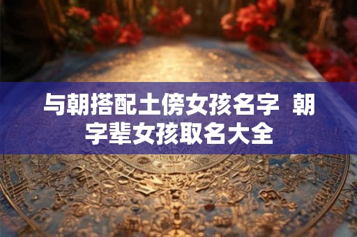 与朝搭配土傍女孩名字  朝字辈女孩取名大全