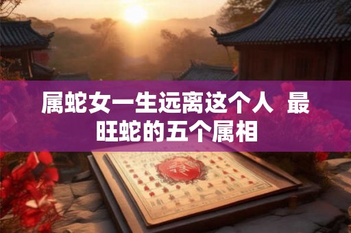 属蛇女一生远离这个人  最旺蛇的五个属相