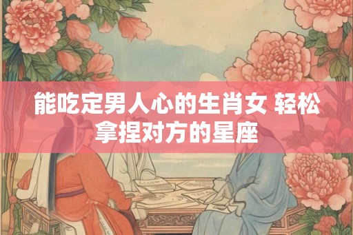 能吃定男人心的生肖女 轻松拿捏对方的星座 能吃定男人心的生肖女 轻松拿捏对方的星座