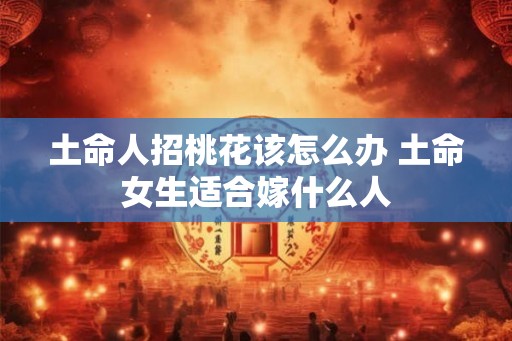 土命人招桃花该怎么办 土命女生适合嫁什么人 土命人招桃花该怎么办 土命女生适合嫁什么人