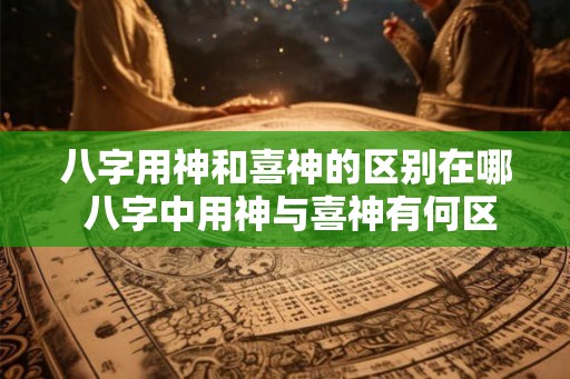 八字用神和喜神的区别在哪 八字中用神与喜神有何区别