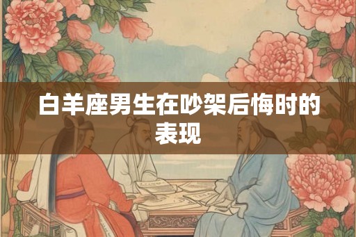 白羊座男生在吵架后悔时的表现 白羊座男生在吵架后悔时的表现
