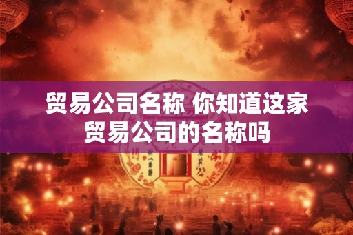贸易公司名称 你知道这家贸易公司的名称吗