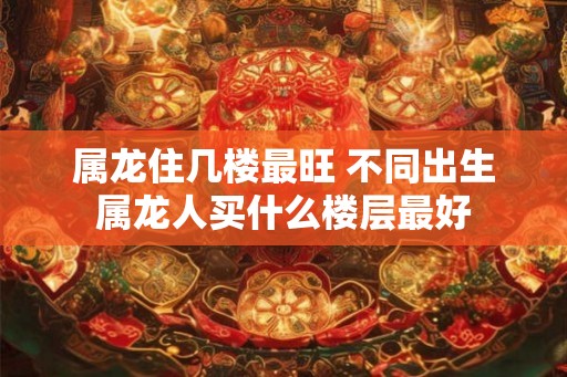 属龙住几楼最旺 不同出生属龙人买什么楼层最好