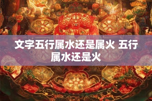 文字五行属水还是属火 五行属水还是火
