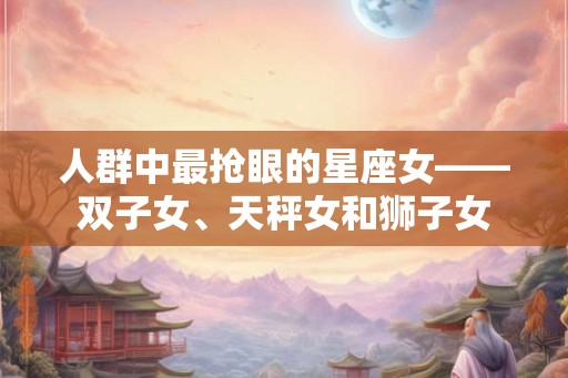 人群中最抢眼的星座女——双子女、天秤女和狮子女