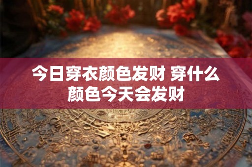 今日穿衣颜色发财 穿什么颜色今天会发财 今日穿衣颜色发财 穿什么颜色今天会发财