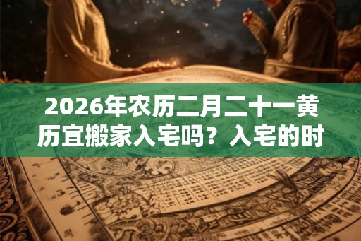 2026年农历二月二十一黄历宜搬家入宅吗？入宅的时候不能说什么？
