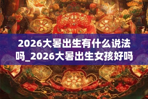 2026大暑出生有什么说法吗_2026大暑出生女孩好吗