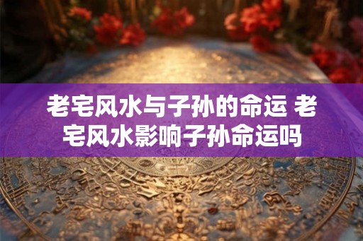 老宅风水与子孙的命运 老宅风水影响子孙命运吗