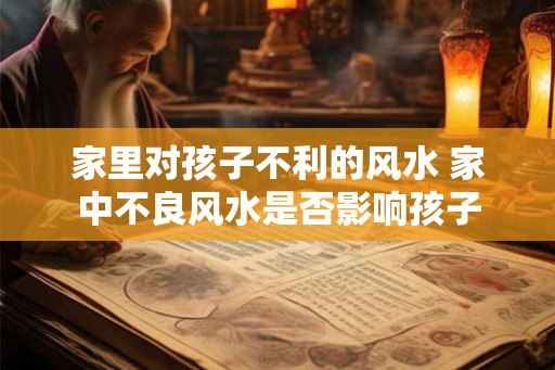 家里对孩子不利的风水 家中不良风水是否影响孩子 家里对孩子不利的风水 家中不良风水是否影响孩子