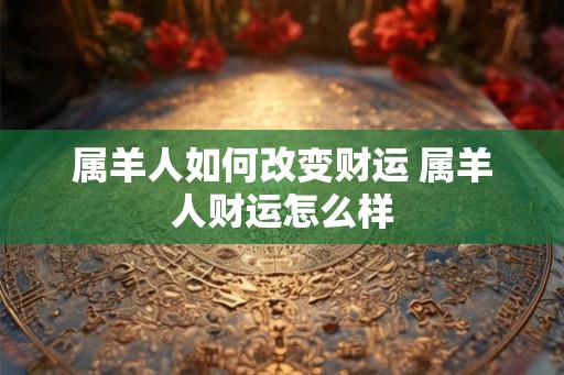 属羊人如何改变财运 属羊人财运怎么样 属羊人如何改变财运 属羊人财运怎么样