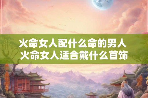 火命女人配什么命的男人 火命女人适合戴什么首饰