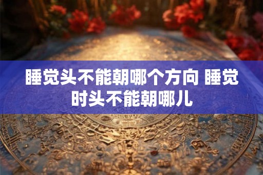 睡觉头不能朝哪个方向 睡觉时头不能朝哪儿