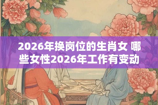 2026年换岗位的生肖女 哪些女性2026年工作有变动