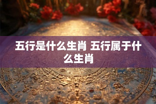 五行是什么生肖 五行属于什么生肖 五行是什么生肖 五行属于什么生肖