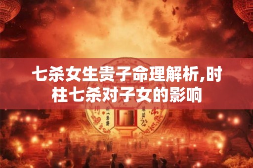 七杀女生贵子命理解析,时柱七杀对子女的影响 七杀女生贵子命理解析,时柱七杀对子女的影响