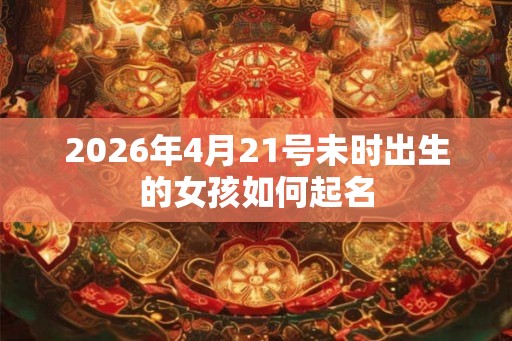 2026年4月21号未时出生的女孩如何起名