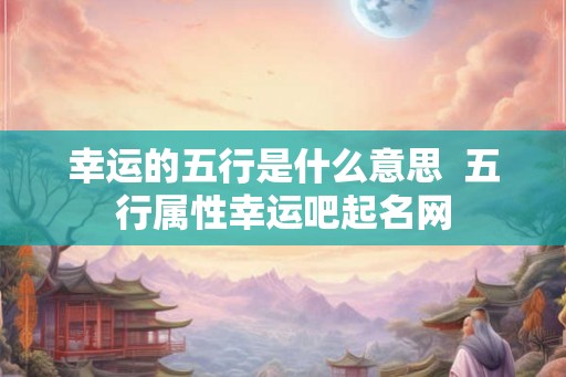 幸运的五行是什么意思 五行属性幸运吧起名网 幸运的五行是什么意思 五行属性幸运吧起名网