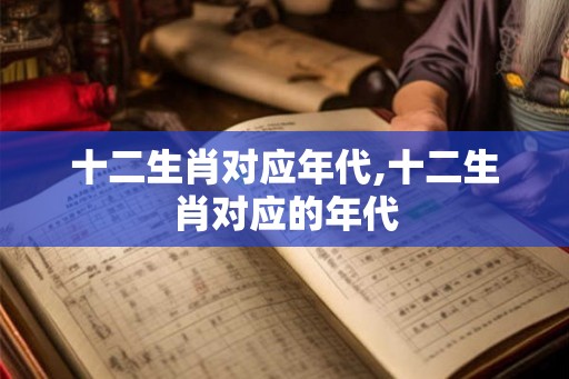 十二生肖对应年代,十二生肖对应的年代 十二生肖对应年代,十二生肖对应的年代
