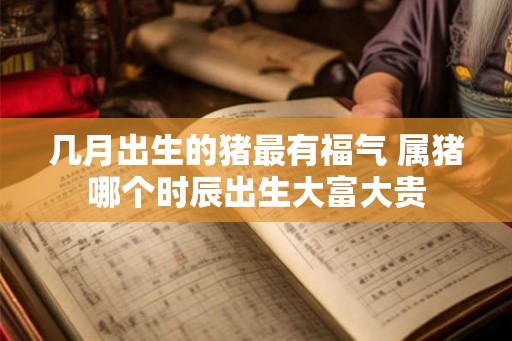 几月出生的猪最有福气 属猪哪个时辰出生大富大贵