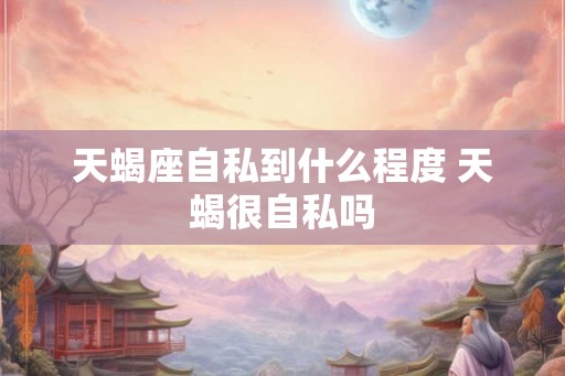 天蝎座自私到什么程度 天蝎很自私吗 天蝎座自私到什么程度 天蝎很自私吗