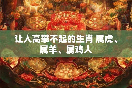 让人高攀不起的生肖 属虎、属羊、属鸡人