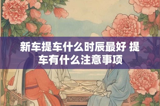 新车提车什么时辰最好 提车有什么注意事项