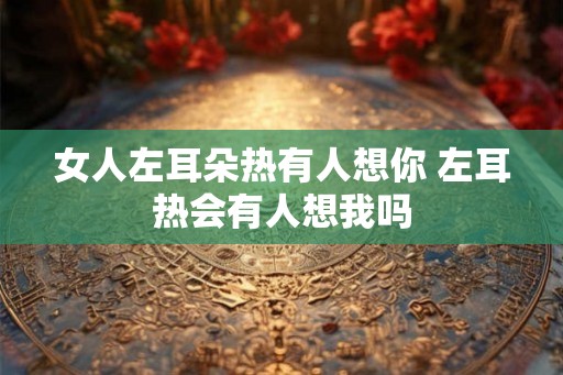 女人左耳朵热有人想你 左耳热会有人想我吗 女人左耳朵热有人想你 左耳热会有人想我吗