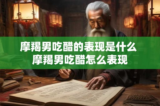 摩羯男吃醋的表现是什么 摩羯男吃醋怎么表现 摩羯男吃醋的表现是什么 摩羯男吃醋怎么表现