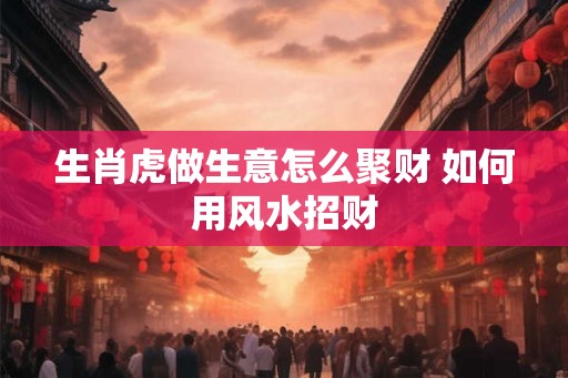 生肖虎做生意怎么聚财 如何用风水招财