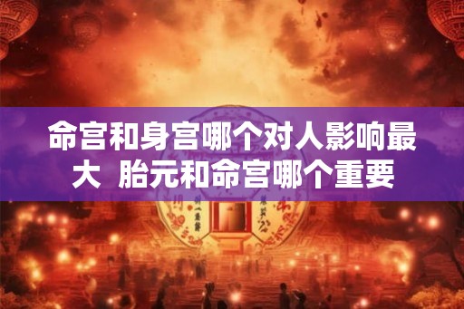 命宫和身宫哪个对人影响最大 胎元和命宫哪个重要 命宫和身宫哪个对人影响最大 胎元和命宫哪个重要